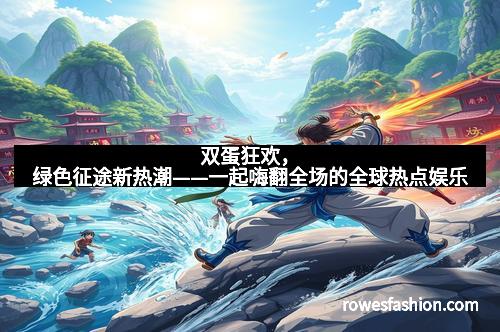 双蛋狂欢，绿色征途新热潮——一起嗨翻全场的全球热点娱乐